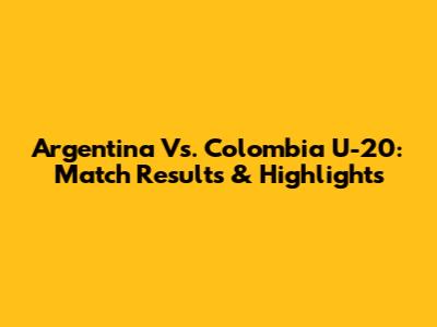 Argentina Vs. Colombia U-20: Match Results & Highlights