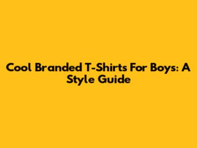 Cool Branded T-Shirts For Boys: A Style Guide