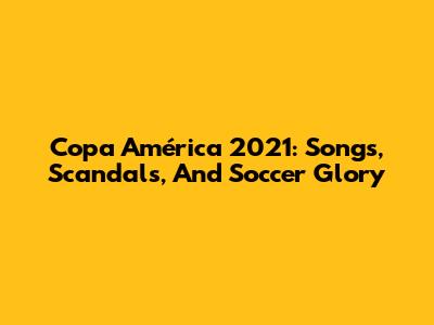 Copa América 2021: Songs, Scandals, And Soccer Glory