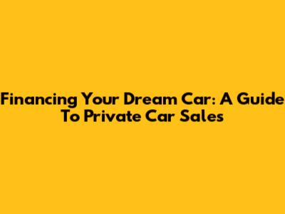 Financing Your Dream Car: A Guide To Private Car Sales