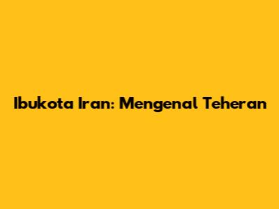 Ibukota Iran: Mengenal Teheran
