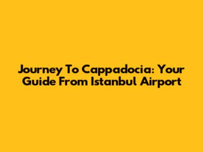 Journey To Cappadocia: Your Guide From Istanbul Airport