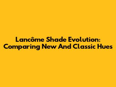 Lancôme Shade Evolution: Comparing New And Classic Hues