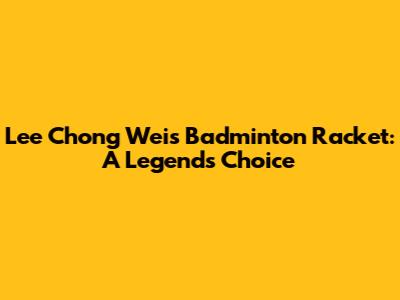 Lee Chong Wei's Badminton Racket: A Legend's Choice