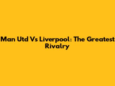 Man Utd Vs Liverpool: The Greatest Rivalry