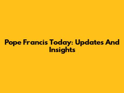 Pope Francis Today: Updates And Insights