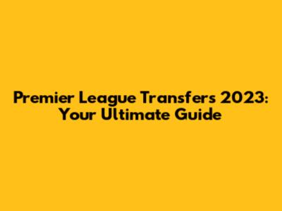 Premier League Transfers 2023: Your Ultimate Guide