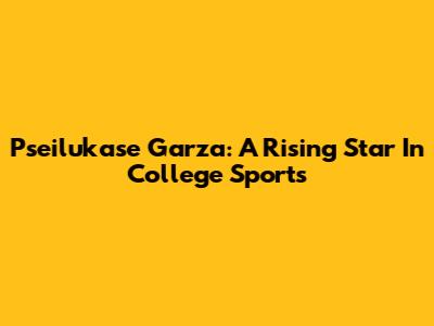 Pseilukase Garza: A Rising Star In College Sports