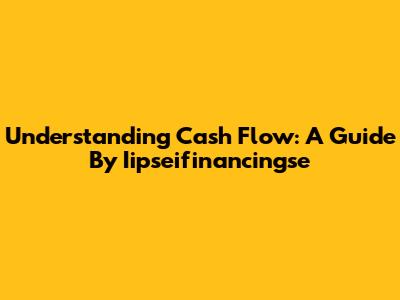 Understanding Cash Flow: A Guide By Iipseifinancingse